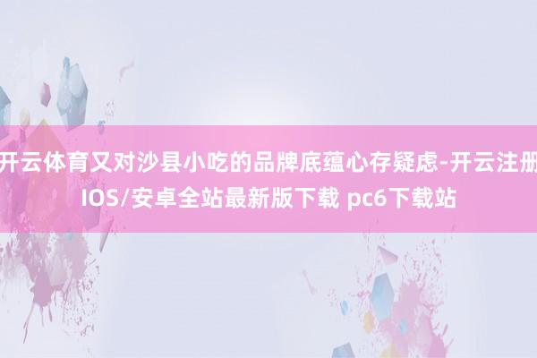开云体育又对沙县小吃的品牌底蕴心存疑虑-开云注册IOS/安卓全站最新版下载 pc6下载站