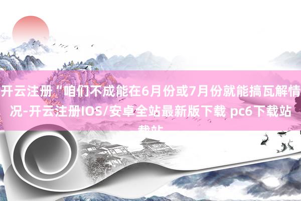 开云注册“咱们不成能在6月份或7月份就能搞瓦解情况-开云注册IOS/安卓全站最新版下载 pc6下载站