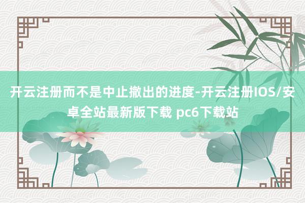 开云注册而不是中止撤出的进度-开云注册IOS/安卓全站最新版下载 pc6下载站