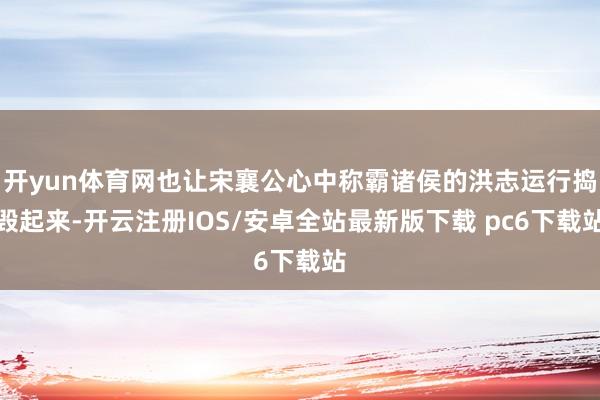 开yun体育网也让宋襄公心中称霸诸侯的洪志运行捣毁起来-开云注册IOS/安卓全站最新版下载 pc6下载站