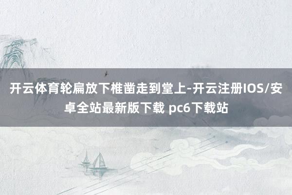 开云体育轮扁放下椎凿走到堂上-开云注册IOS/安卓全站最新版下载 pc6下载站