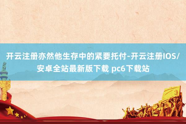 开云注册亦然他生存中的紧要托付-开云注册IOS/安卓全站最新版下载 pc6下载站