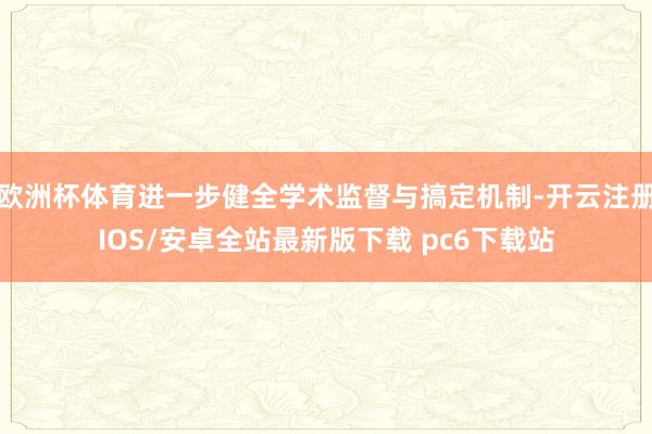 欧洲杯体育进一步健全学术监督与搞定机制-开云注册IOS/安卓全站最新版下载 pc6下载站