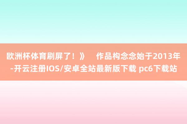 欧洲杯体育刷屏了！》    作品构念念始于2013年-开云注册IOS/安卓全站最新版下载 pc6下载站