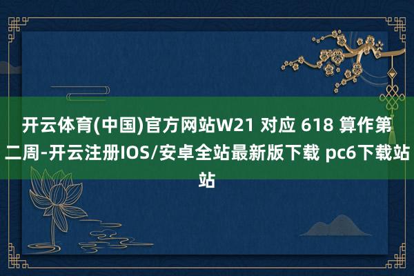开云体育(中国)官方网站W21 对应 618 算作第二周-开云注册IOS/安卓全站最新版下载 pc6下载站