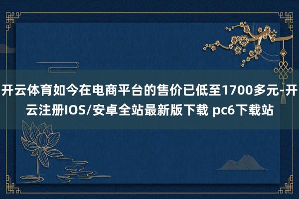 开云体育如今在电商平台的售价已低至1700多元-开云注册IOS/安卓全站最新版下载 pc6下载站
