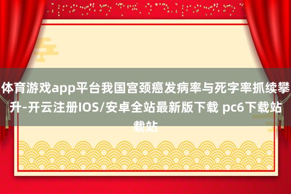 体育游戏app平台我国宫颈癌发病率与死字率抓续攀升-开云注册IOS/安卓全站最新版下载 pc6下载站