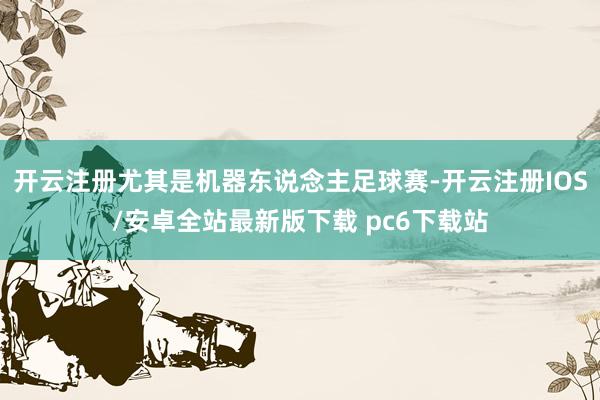 开云注册尤其是机器东说念主足球赛-开云注册IOS/安卓全站最新版下载 pc6下载站