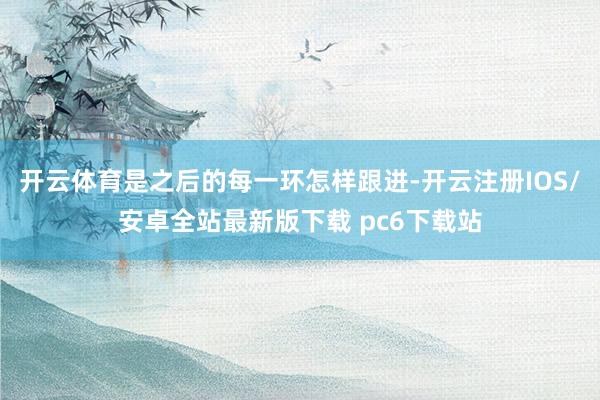 开云体育是之后的每一环怎样跟进-开云注册IOS/安卓全站最新版下载 pc6下载站