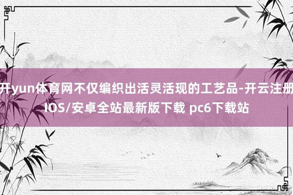 开yun体育网不仅编织出活灵活现的工艺品-开云注册IOS/安卓全站最新版下载 pc6下载站