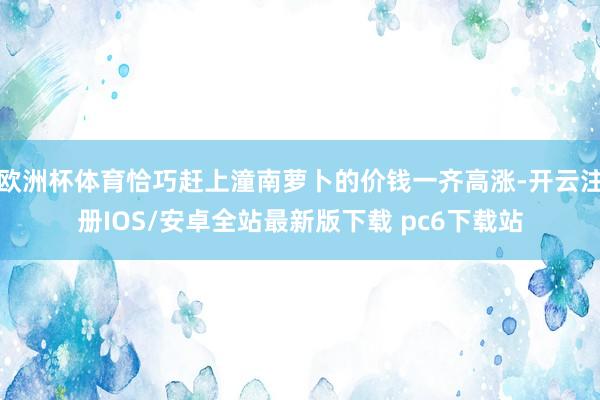 欧洲杯体育恰巧赶上潼南萝卜的价钱一齐高涨-开云注册IOS/安卓全站最新版下载 pc6下载站