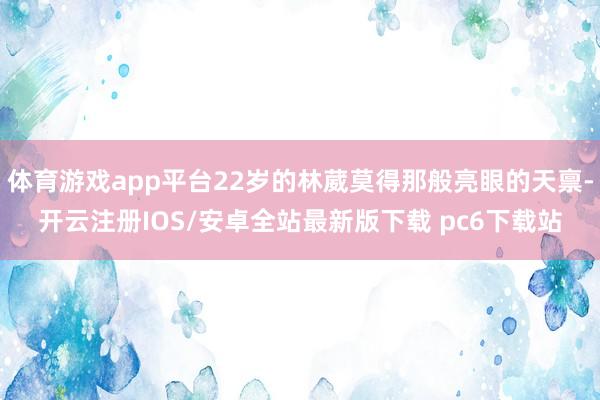 体育游戏app平台22岁的林葳莫得那般亮眼的天禀-开云注册IOS/安卓全站最新版下载 pc6下载站