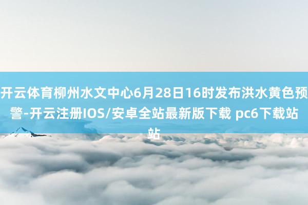 开云体育柳州水文中心6月28日16时发布洪水黄色预警-开云注册IOS/安卓全站最新版下载 pc6下载站