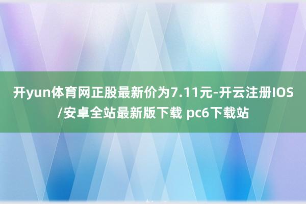 开yun体育网正股最新价为7.11元-开云注册IOS/安卓全站最新版下载 pc6下载站