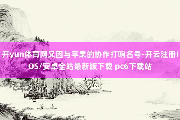 开yun体育网又因与苹果的协作打响名号-开云注册IOS/安卓全站最新版下载 pc6下载站