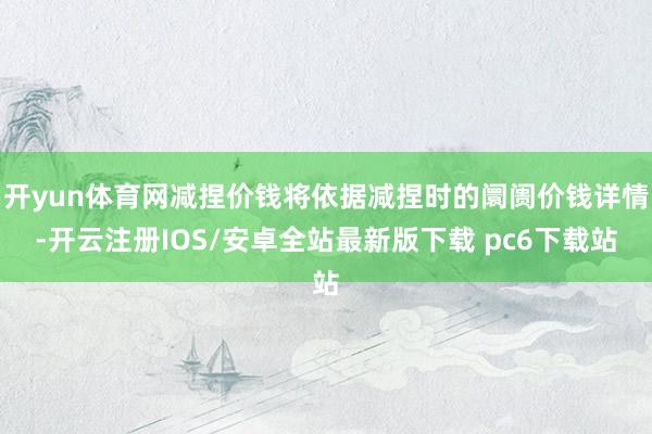 开yun体育网减捏价钱将依据减捏时的阛阓价钱详情-开云注册IOS/安卓全站最新版下载 pc6下载站