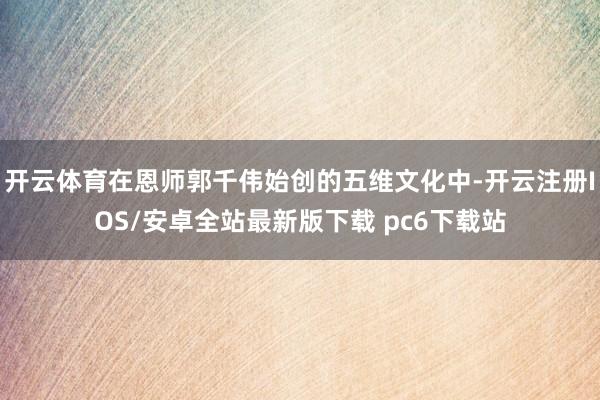 开云体育在恩师郭千伟始创的五维文化中-开云注册IOS/安卓全站最新版下载 pc6下载站