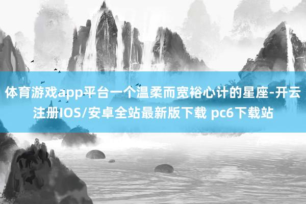 体育游戏app平台一个温柔而宽裕心计的星座-开云注册IOS/安卓全站最新版下载 pc6下载站