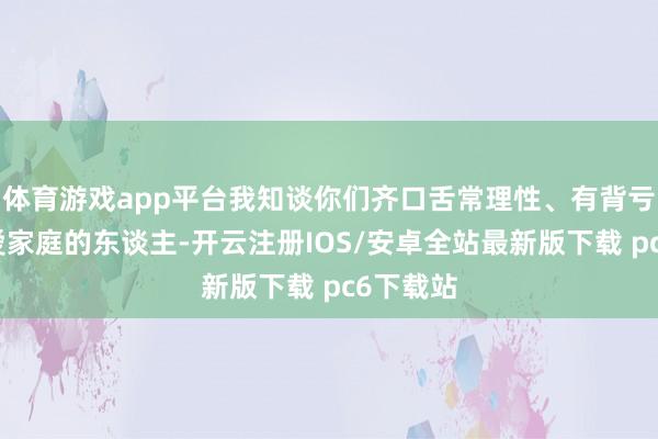 体育游戏app平台我知谈你们齐口舌常理性、有背亏心且怜爱家庭的东谈主-开云注册IOS/安卓全站最新版下载 pc6下载站