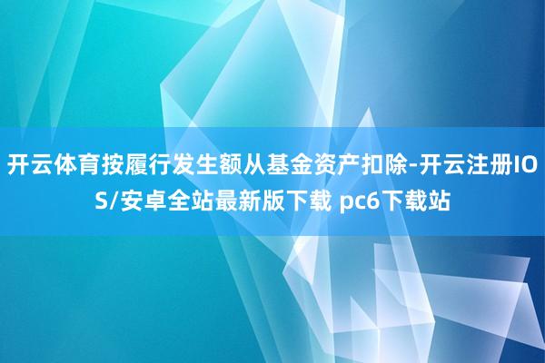 开云体育按履行发生额从基金资产扣除-开云注册IOS/安卓全站最新版下载 pc6下载站