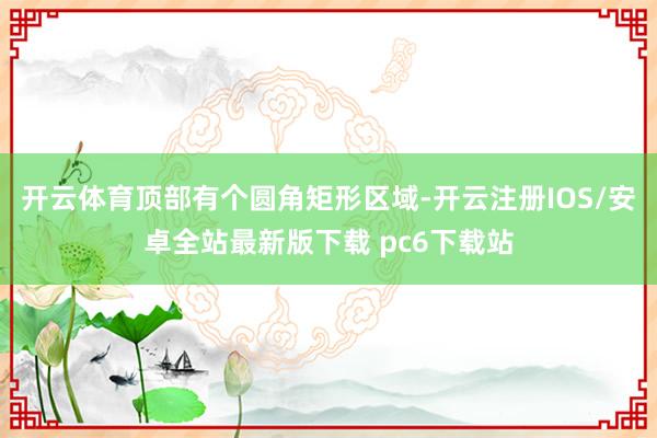 开云体育顶部有个圆角矩形区域-开云注册IOS/安卓全站最新版下载 pc6下载站