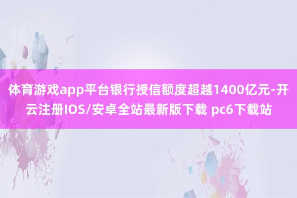 体育游戏app平台银行授信额度超越1400亿元-开云注册IOS/安卓全站最新版下载 pc6下载站