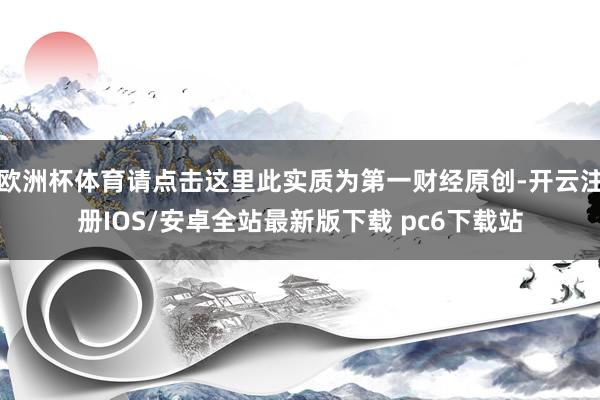 欧洲杯体育请点击这里此实质为第一财经原创-开云注册IOS/安卓全站最新版下载 pc6下载站