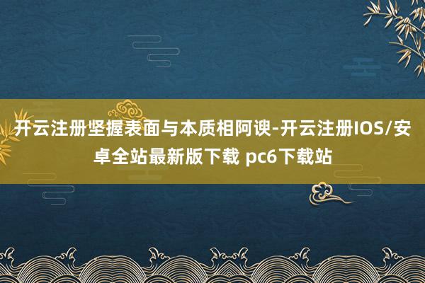 开云注册坚握表面与本质相阿谀-开云注册IOS/安卓全站最新版下载 pc6下载站