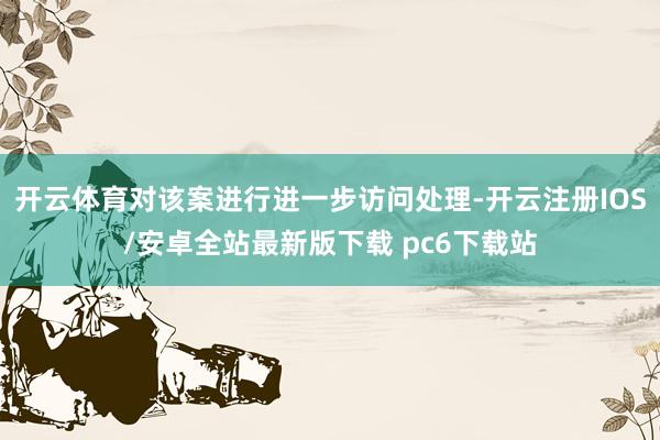 开云体育对该案进行进一步访问处理-开云注册IOS/安卓全站最新版下载 pc6下载站
