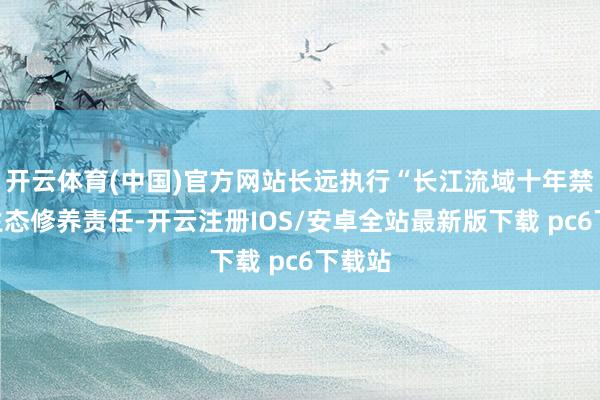 开云体育(中国)官方网站长远执行“长江流域十年禁渔”生态修养责任-开云注册IOS/安卓全站最新版下载 pc6下载站