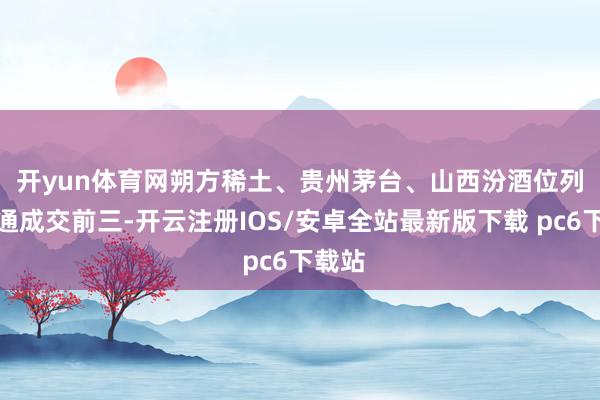 开yun体育网　　朔方稀土、贵州茅台、山西汾酒位列沪股通成交前三-开云注册IOS/安卓全站最新版下载 pc6下载站