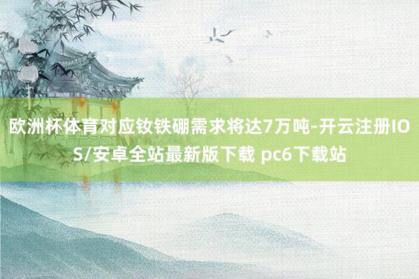 欧洲杯体育对应钕铁硼需求将达7万吨-开云注册IOS/安卓全站最新版下载 pc6下载站