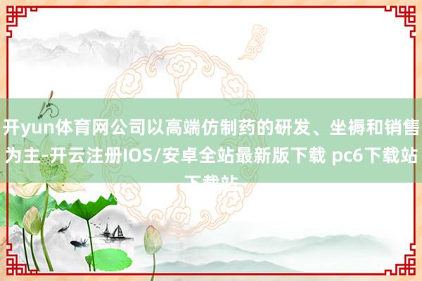 开yun体育网公司以高端仿制药的研发、坐褥和销售为主-开云注册IOS/安卓全站最新版下载 pc6下载站