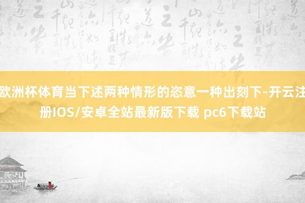 欧洲杯体育当下述两种情形的恣意一种出刻下-开云注册IOS/安卓全站最新版下载 pc6下载站