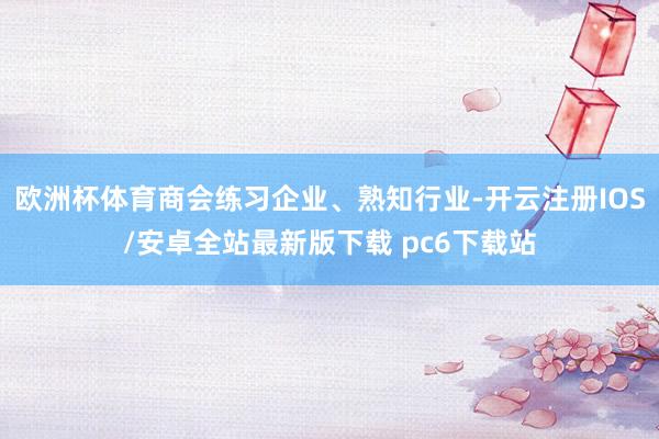 欧洲杯体育商会练习企业、熟知行业-开云注册IOS/安卓全站最新版下载 pc6下载站