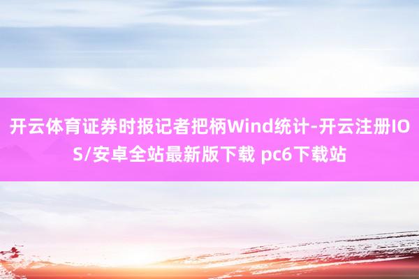 开云体育证券时报记者把柄Wind统计-开云注册IOS/安卓全站最新版下载 pc6下载站