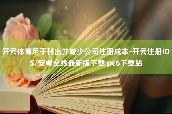 开云体育用于刊出并减少公司注册成本-开云注册IOS/安卓全站最新版下载 pc6下载站