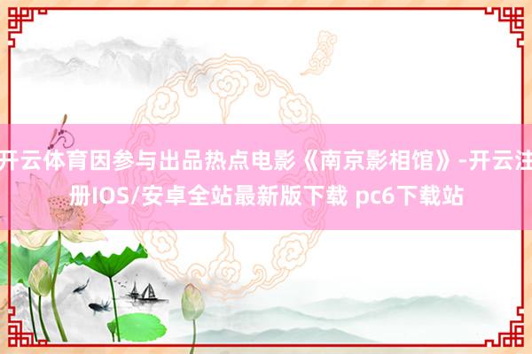 开云体育因参与出品热点电影《南京影相馆》-开云注册IOS/安卓全站最新版下载 pc6下载站