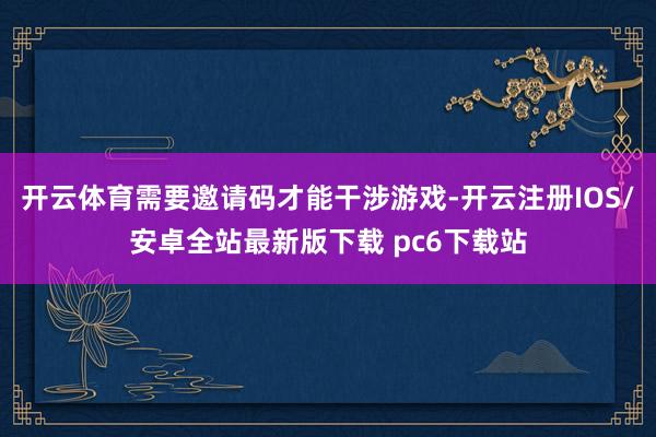 开云体育需要邀请码才能干涉游戏-开云注册IOS/安卓全站最新版下载 pc6下载站