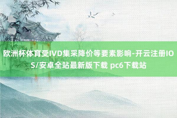 欧洲杯体育受IVD集采降价等要素影响-开云注册IOS/安卓全站最新版下载 pc6下载站