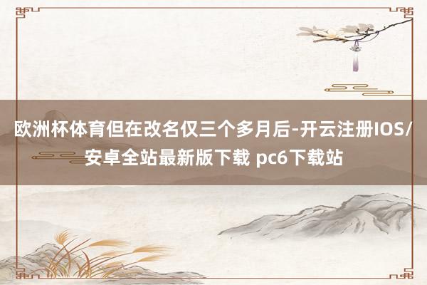欧洲杯体育但在改名仅三个多月后-开云注册IOS/安卓全站最新版下载 pc6下载站