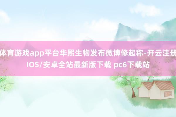 体育游戏app平台华熙生物发布微博修起称-开云注册IOS/安卓全站最新版下载 pc6下载站