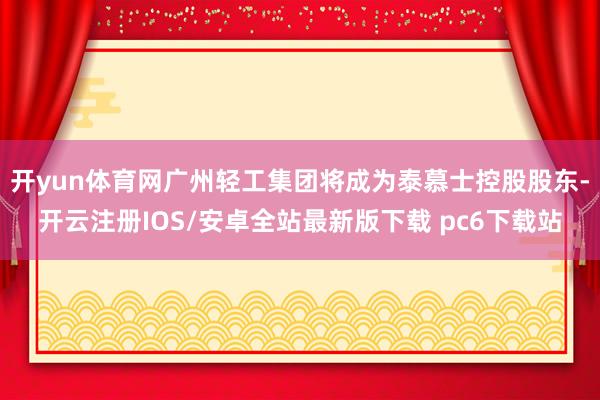 开yun体育网广州轻工集团将成为泰慕士控股股东-开云注册IOS/安卓全站最新版下载 pc6下载站