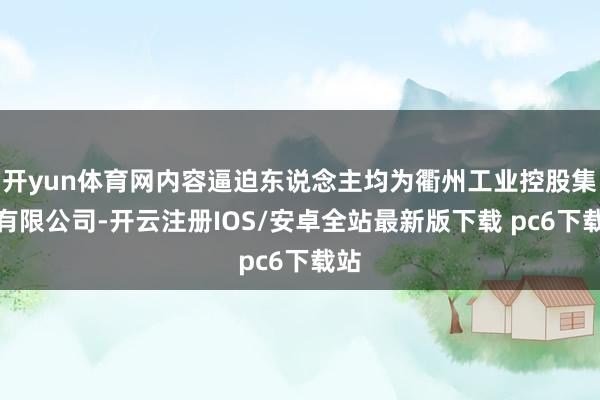 开yun体育网内容逼迫东说念主均为衢州工业控股集团有限公司-开云注册IOS/安卓全站最新版下载 pc6下载站