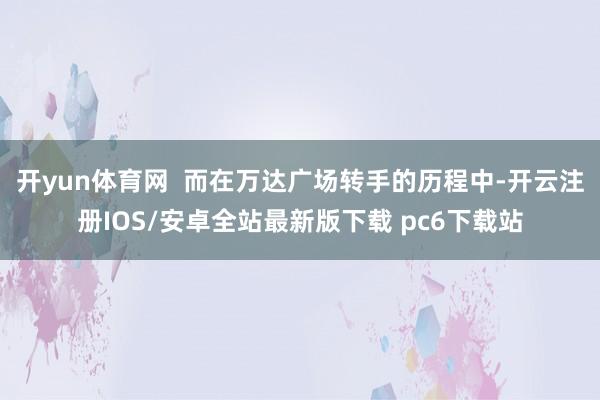 开yun体育网  而在万达广场转手的历程中-开云注册IOS/安卓全站最新版下载 pc6下载站