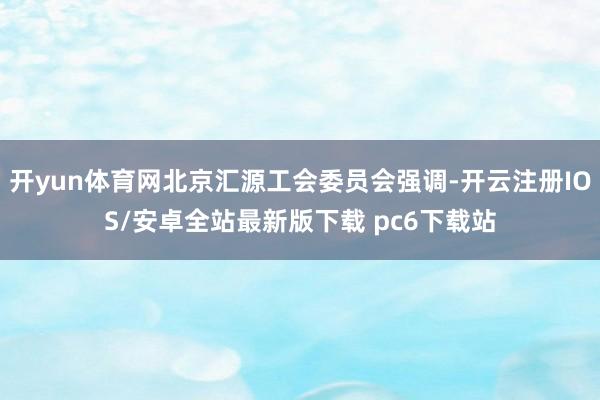 开yun体育网北京汇源工会委员会强调-开云注册IOS/安卓全站最新版下载 pc6下载站
