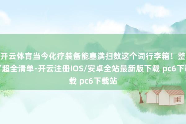 开云体育当今化疗装备能塞满扫数这个词行李箱！整理了超全清单-开云注册IOS/安卓全站最新版下载 pc6下载站