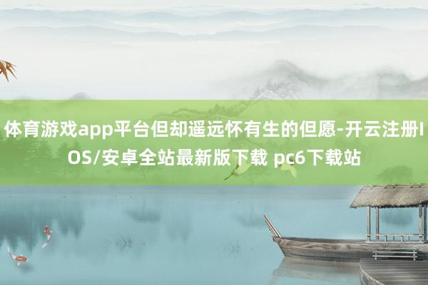 体育游戏app平台但却遥远怀有生的但愿-开云注册IOS/安卓全站最新版下载 pc6下载站