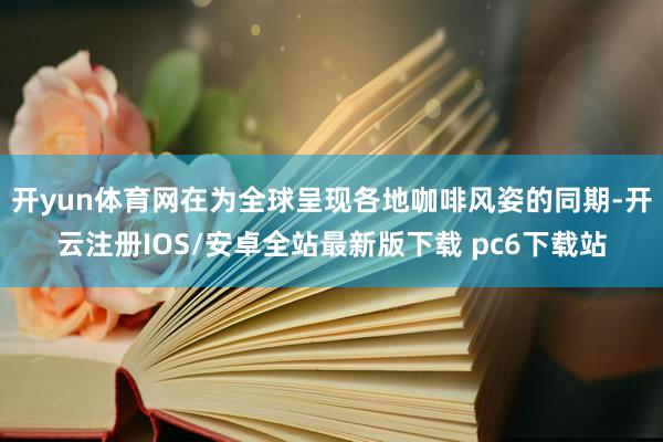 开yun体育网在为全球呈现各地咖啡风姿的同期-开云注册IOS/安卓全站最新版下载 pc6下载站