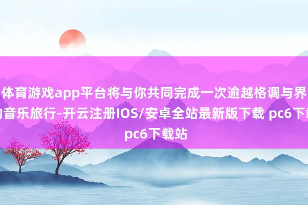 体育游戏app平台将与你共同完成一次逾越格调与界限的音乐旅行-开云注册IOS/安卓全站最新版下载 pc6下载站